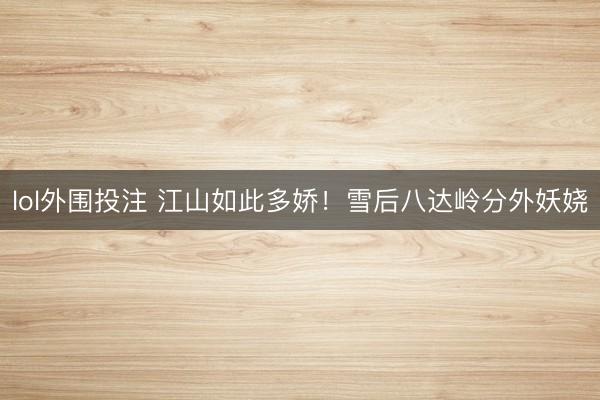lol外围投注 江山如此多娇！雪后八达岭分外妖娆