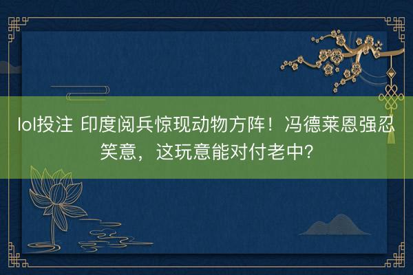 lol投注 印度阅兵惊现动物方阵！冯德莱恩强忍笑意，这玩意能对付老中？