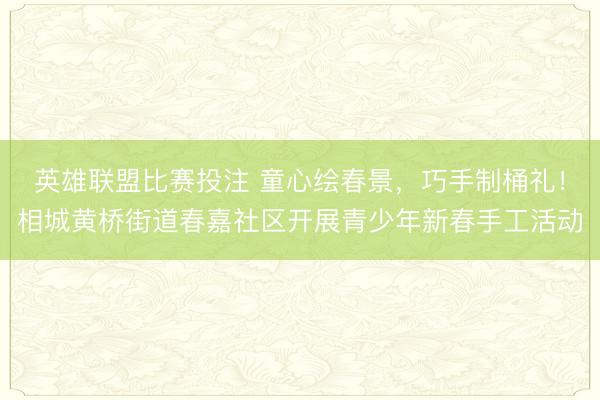 英雄联盟比赛投注 童心绘春景，巧手制桶礼！相城黄桥街道春嘉社区开展青少年新春手工活动