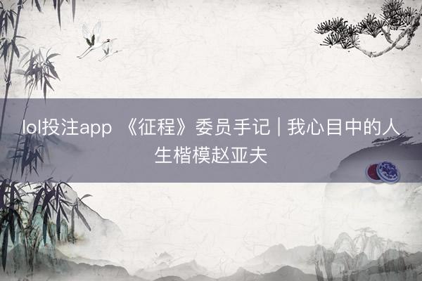 lol投注app 《征程》委员手记 | 我心目中的人生楷模赵亚夫