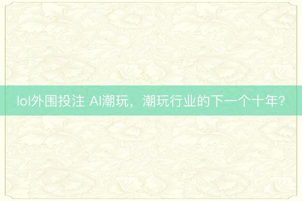 lol外围投注 AI潮玩，潮玩行业的下一个十年？