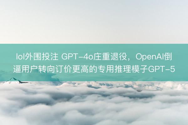 lol外围投注 GPT-4o庄重退役，OpenAI倒逼用户转向订价更高的专用推理模子GPT-5