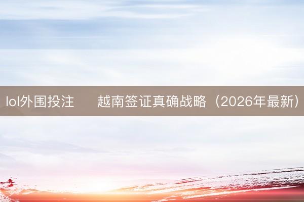 lol外围投注 ✅ 越南签证真确战略（2026年最新）