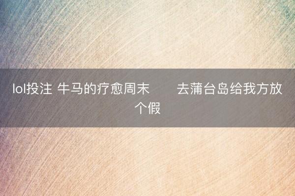 lol投注 牛马的疗愈周末⛵️去蒲台岛给我方放个假