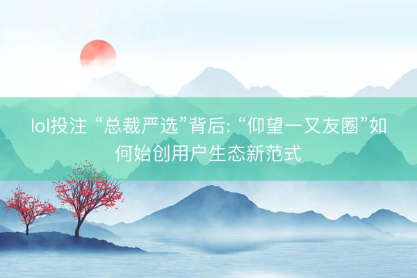 lol投注 “总裁严选”背后: “仰望一又友圈”如何始创用户生态新范式