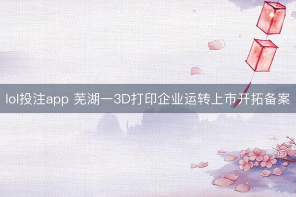 lol投注app 芜湖一3D打印企业运转上市开拓备案