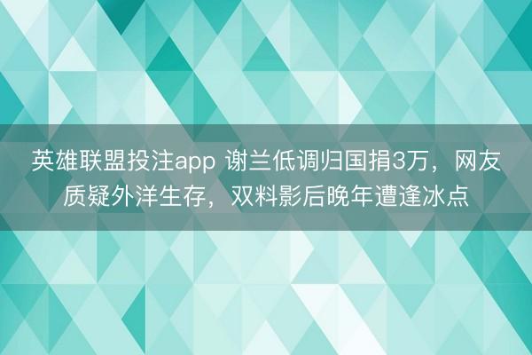 英雄联盟投注app 谢兰低调归国捐3万，网友质疑外洋生存，双料影后晚年遭逢冰点