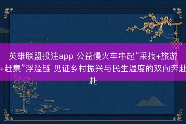 英雄联盟投注app 公益慢火车串起“采摘+旅游+赶集”浮滥链 见证乡村振兴与民生温度的双向奔赴