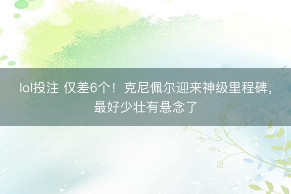 lol投注 仅差6个！克尼佩尔迎来神级里程碑，最好少壮有悬念了