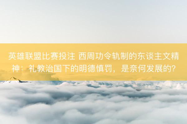 英雄联盟比赛投注 西周功令轨制的东谈主文精神：礼教治国下的明德慎罚，是奈何发展的？