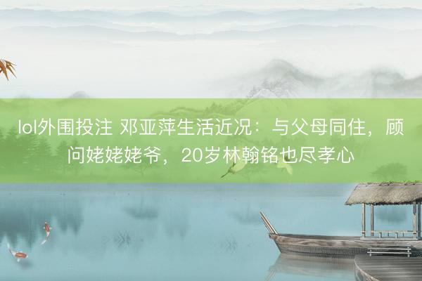 lol外围投注 邓亚萍生活近况：与父母同住，顾问姥姥姥爷，20岁林翰铭也尽孝心