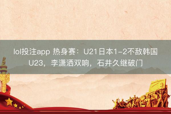 lol投注app 热身赛:U21日本1-2不敌韩国U23,李潇洒双响,石井久继破门