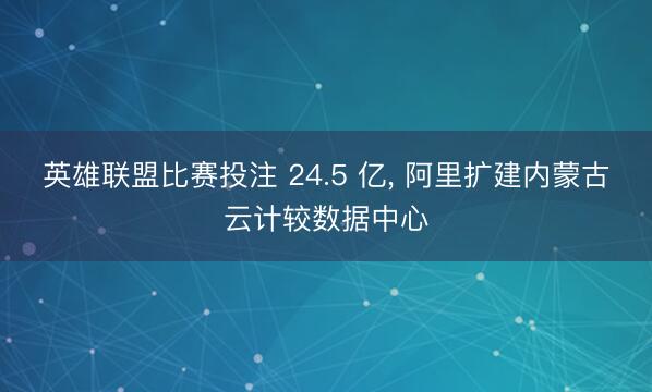 英雄联盟比赛投注 24.5 亿， 阿里扩建内蒙古云计较数据中心