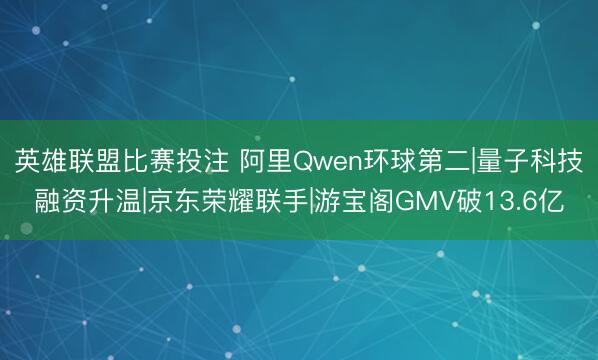 英雄联盟比赛投注 阿里Qwen环球第二|量子科技融资升温|京东荣耀联手|游宝阁GMV破13.6亿