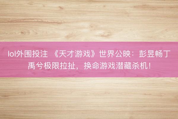 lol外围投注 《天才游戏》世界公映：彭昱畅丁禹兮极限拉扯，换命游戏潜藏杀机！