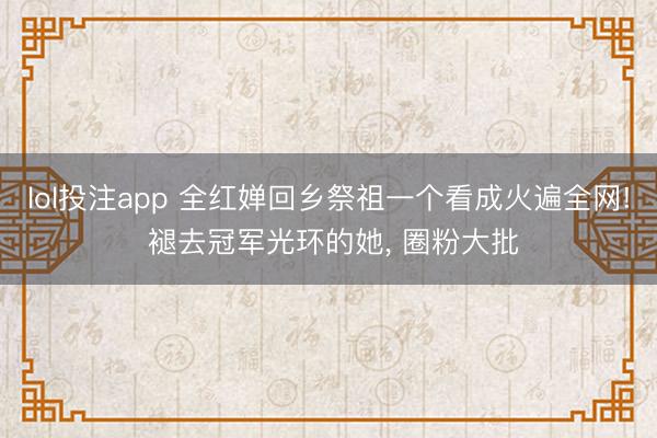 lol投注app 全红婵回乡祭祖一个看成火遍全网! 褪去冠军光环的她， 圈粉大批