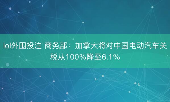 lol外围投注 商务部：加拿大将对中国电动汽车关税从100%降至6.1%