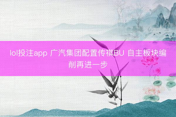 lol投注app 广汽集团配置传祺BU 自主板块编削再进一步