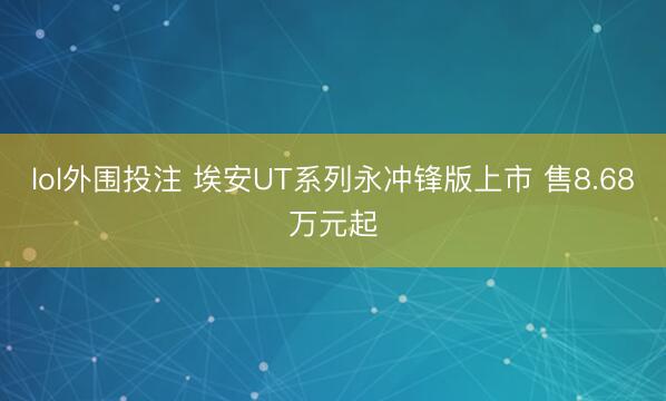 lol外围投注 埃安UT系列永冲锋版上市 售8.68万元起