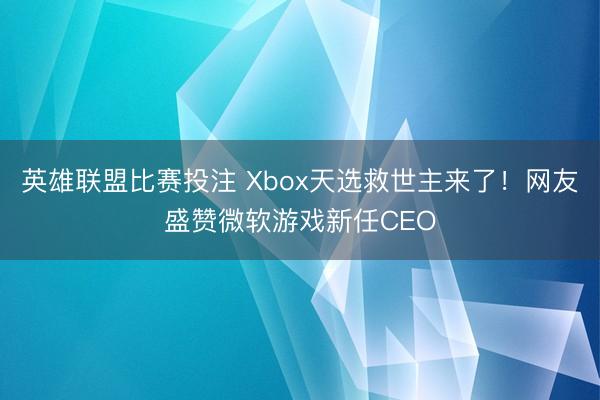 英雄联盟比赛投注 Xbox天选救世主来了！网友盛赞微软游戏新任CEO