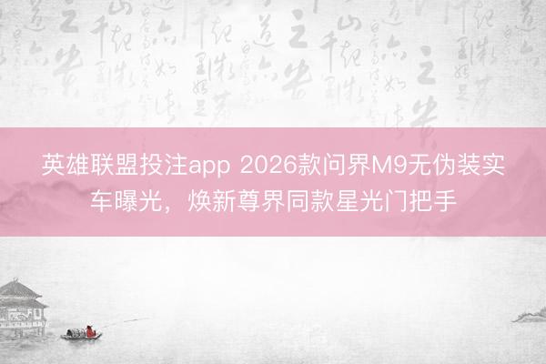 英雄联盟投注app 2026款问界M9无伪装实车曝光,焕新尊界同款星光门把手