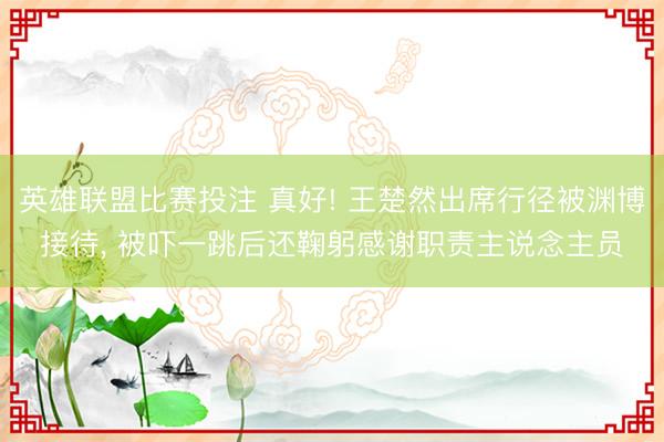 英雄联盟比赛投注 真好! 王楚然出席行径被渊博接待，<a href=
