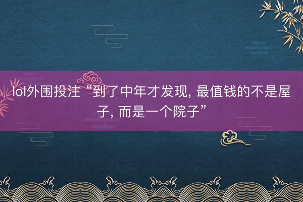 lol外围投注 “到了中年才发现， 最值钱的不是屋子， 而是一个院子”