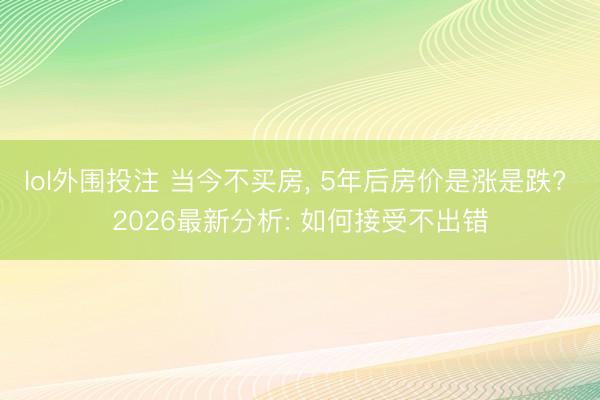 lol外围投注 当今不买房, 5年后房价是涨是跌? 2026最新分析: 如何接受不出错
