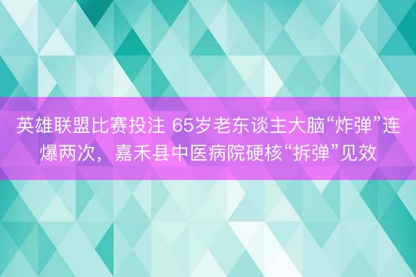 英雄联盟比赛投注 65岁老东谈主大脑“炸弹”连爆两次,嘉禾县中医病院硬核“拆弹”见效