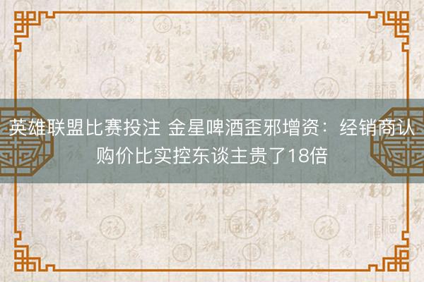 英雄联盟比赛投注 金星啤酒歪邪增资:经销商认购价比实控东谈主贵了18倍