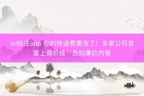 lol投注app 你的快递费要涨了！多家公司官宣上调价钱：告别廉价内卷