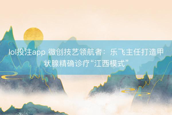 lol投注app 微创技艺领航者：乐飞主任打造甲状腺精确诊疗“江西模式”