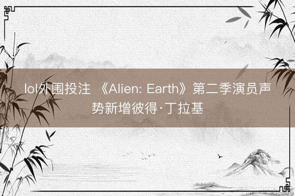 lol外围投注 《Alien: Earth》第二季演员声势新增彼得·丁拉基