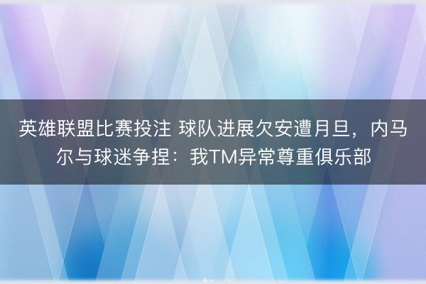 英雄联盟比赛投注 球队进展欠安遭月旦，内马尔与球迷争捏：我TM异常尊重俱乐部
