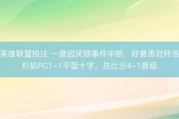 英雄联盟投注 一度因厌烦事件中断，好意思冠杯洛杉矶FC1-1平蓝十字，总比分4-1晋级