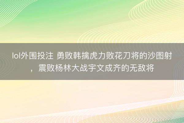 lol外围投注 勇败韩擒虎力败花刀将的沙图射,震败杨林大战宇文成齐的无敌将