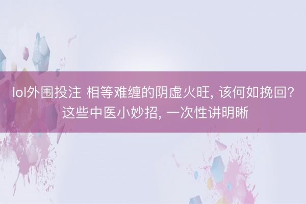 lol外围投注 相等难缠的阴虚火旺， 该何如挽回? 这些中医小妙招， 一次性讲明晰
