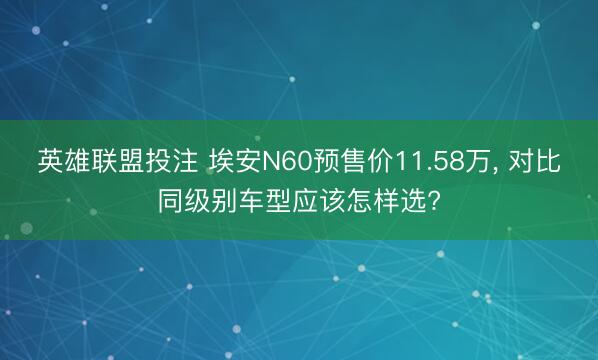 英雄联盟投注 埃安N60预售价11.58万， 对比同级别车型应该怎样选?