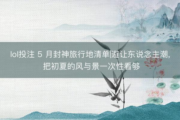lol投注 5 月封神旅行地清单|避让东说念主潮， 把初夏的风与景一次性看够