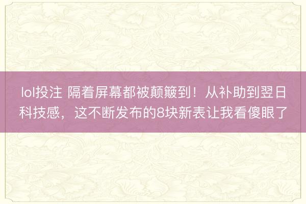 lol投注 隔着屏幕都被颠簸到！从补助到翌日科技感，这不断发布的8块新表让我看傻眼了