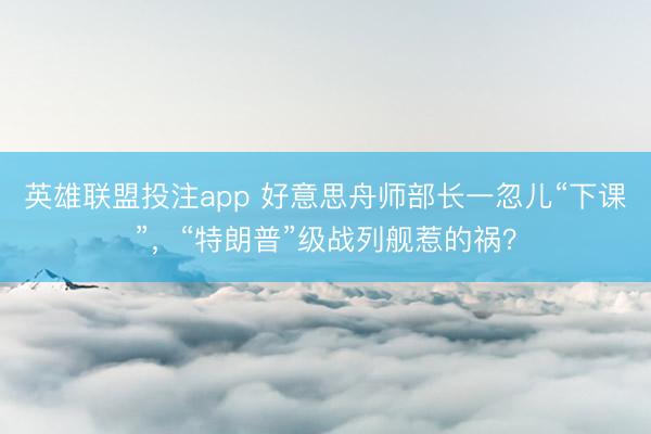 英雄联盟投注app 好意思舟师部长一忽儿“下课”，“特朗普”级战列舰惹的祸？