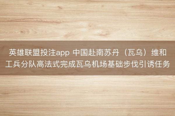 英雄联盟投注app 中国赴南苏丹（瓦乌）维和工兵分队高法式完成瓦乌机场基础步伐引诱任务