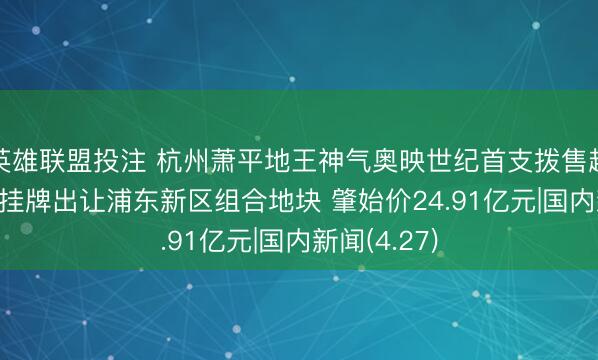 英雄联盟投注 杭州萧平地王神气奥映世纪首支拨售超20亿 上海挂牌出让浦东新区组合地块 肇始价24.91亿元|国内新闻(4.27)