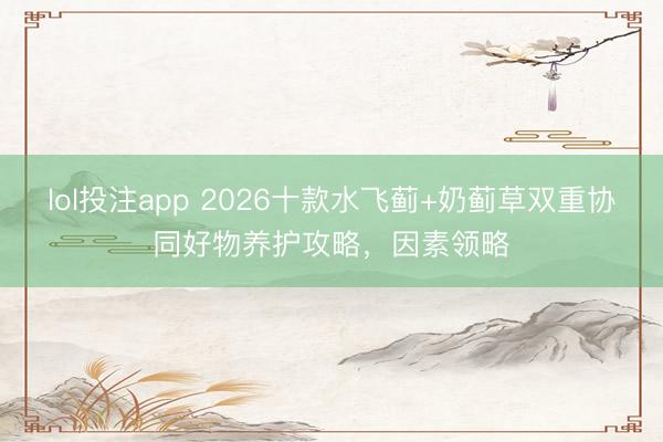 lol投注app 2026十款水飞蓟+奶蓟草双重协同好物养护攻略，因素领略