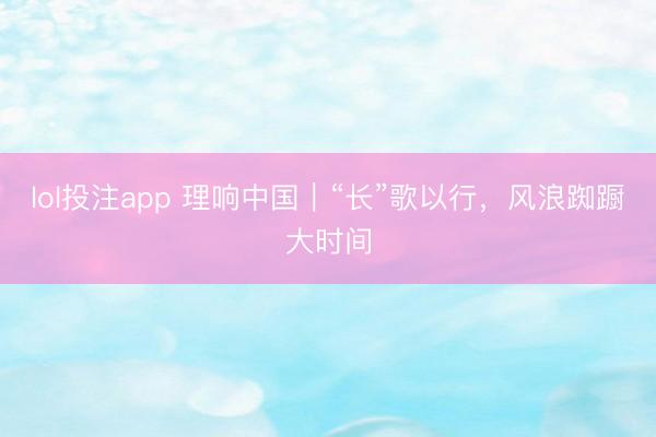 lol投注app 理响中国｜“长”歌以行，风浪踟蹰大时间