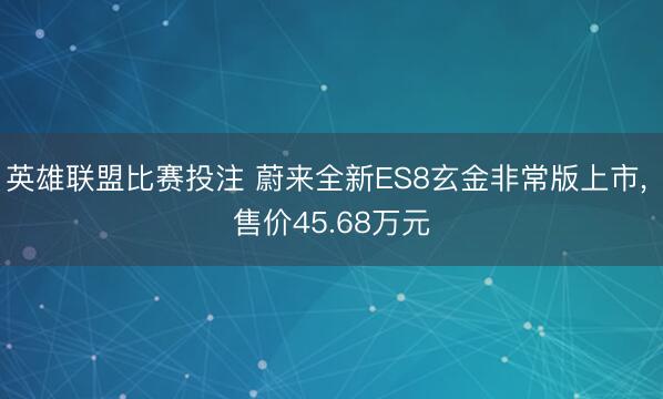 英雄联盟比赛投注 蔚来全新ES8玄金非常版上市， 售价45.68万元