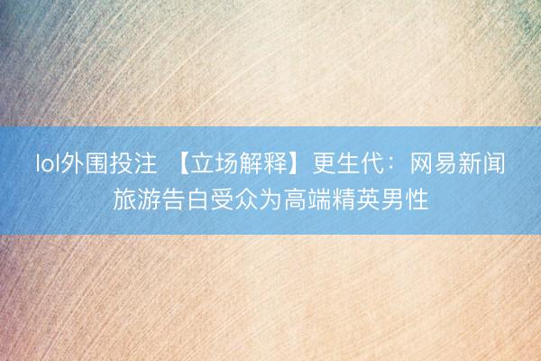 lol外围投注 【立场解释】更生代：网易新闻旅游告白受众为高端精英男性