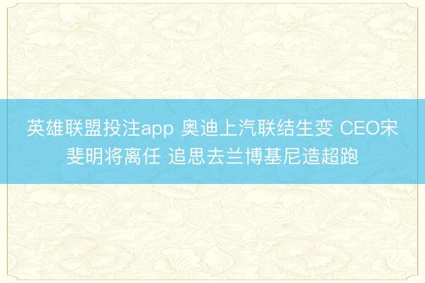 英雄联盟投注app 奥迪上汽联结生变 CEO宋斐明将离任 追思去兰博基尼造超跑