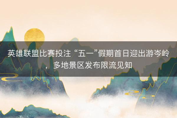 英雄联盟比赛投注 “五一”假期首日迎出游岑岭，多地景区发布限流见知