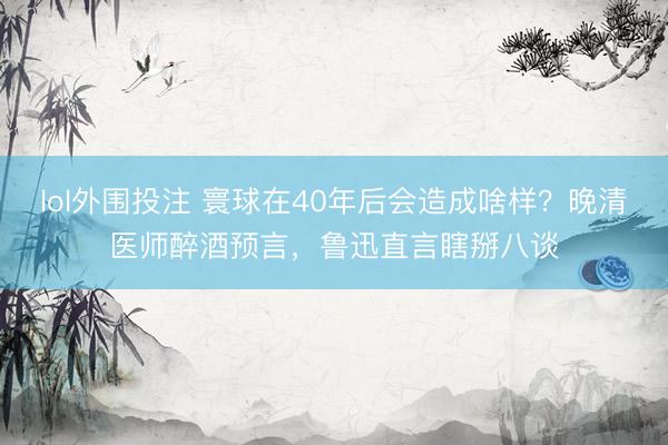 lol外围投注 寰球在40年后会造成啥样？晚清医师醉酒预言，鲁迅直言瞎掰八谈